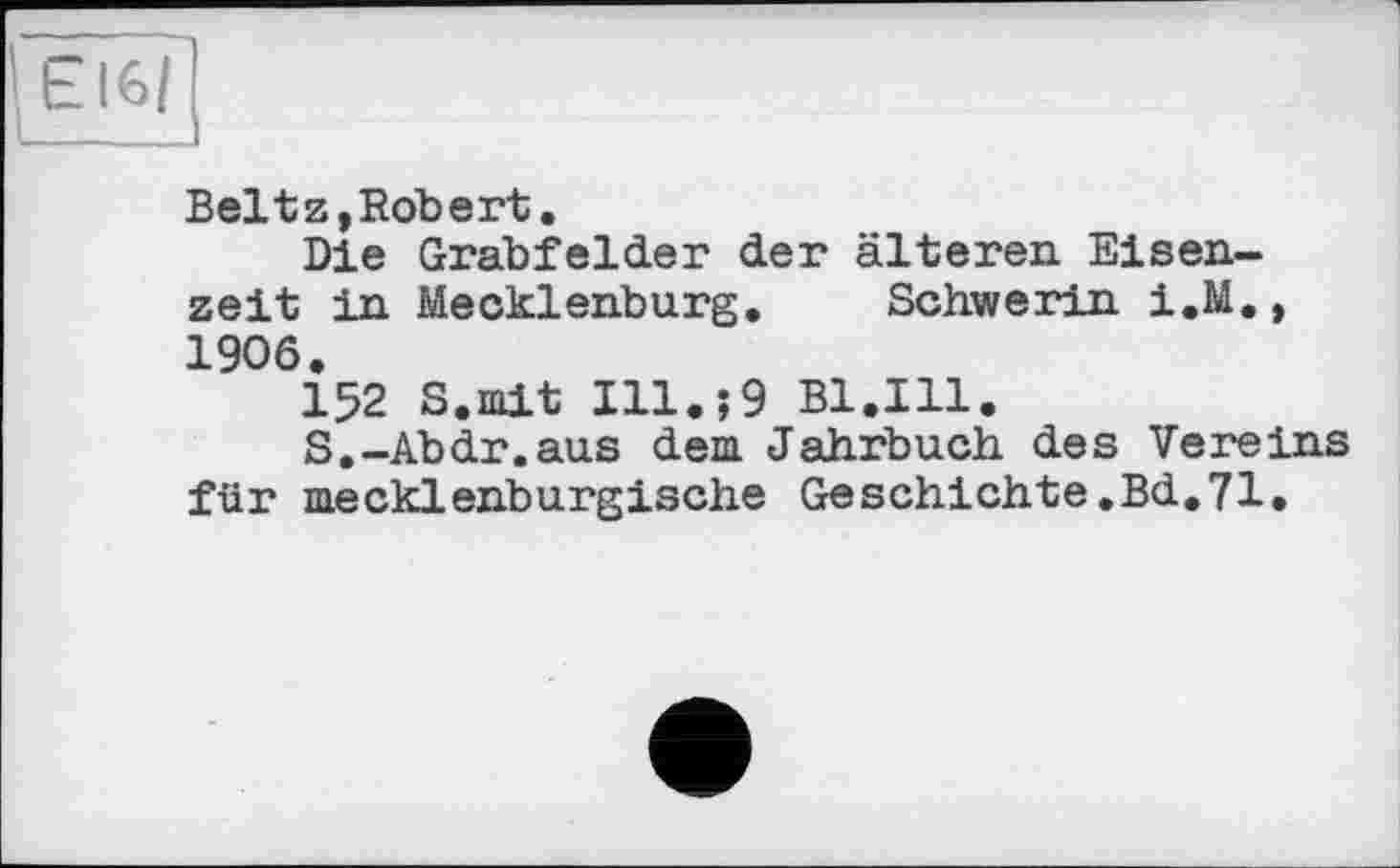 ﻿Belt z, Robert.
Die Grabfelder der älteren Eisenzeit in Mecklenburg. Schwerin i.M. , 1906.
152 S.mit Ill.?9 B1.I11.
S.-Abdr.aus dem Jahrbuch des Vereins für mecklenburgische Geschichte.Bd.71.